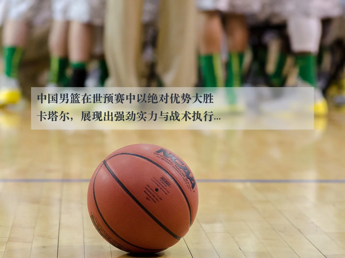 中国男篮在世预赛中以绝对优势大胜卡塔尔,展现出强劲实力与战术执行力